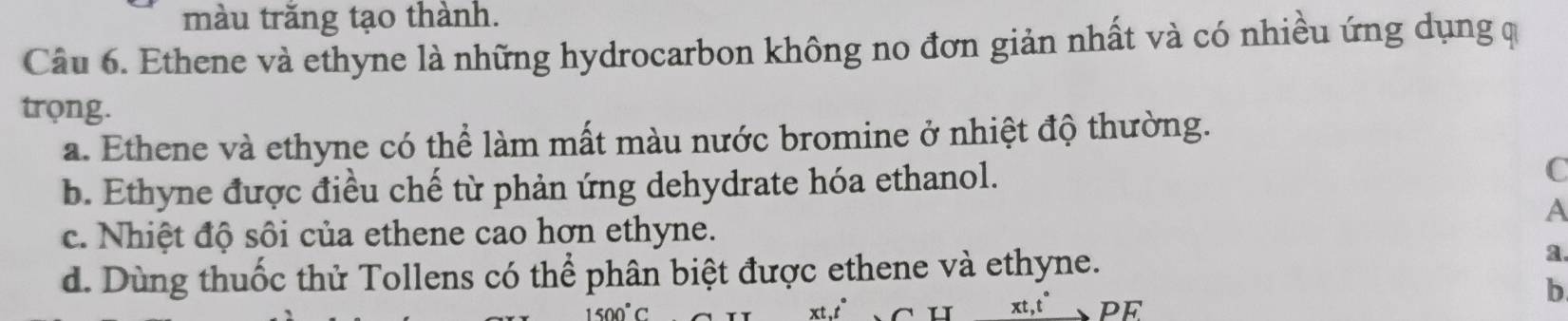 màu trăng tạo thành.
Câu 6. Ethene và ethyne là những hydrocarbon không no đơn giản nhất và có nhiều ứng dụng q
trọng.
a. Ethene và ethyne có thể làm mất màu nước bromine ở nhiệt độ thường.
b. Ethyne được điều chế từ phản ứng dehydrate hóa ethanol. C
A
c. Nhiệt độ sôi của ethene cao hơn ethyne.
d. Dùng thuốc thử Tollens có thể phân biệt được ethene và ethyne.
a
xt,t" PF
b