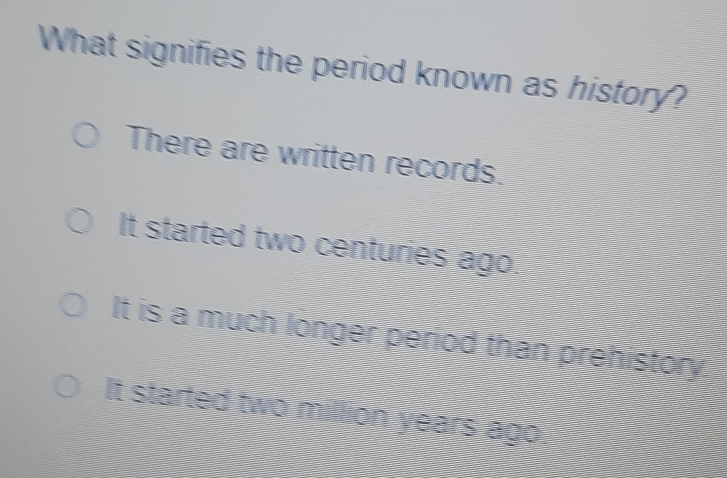 What signifies the period known as history?
There are written records.
It started two centuries ago.
It is a much longer period than prehistory
It started two million years ago