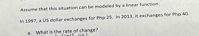 Assume that this situation can be modeled by a linear function. 
In 1997, a US dollar exchanges for Php 25. In 2013, it exchanges for Php 40. 
a. What is the rate of change?