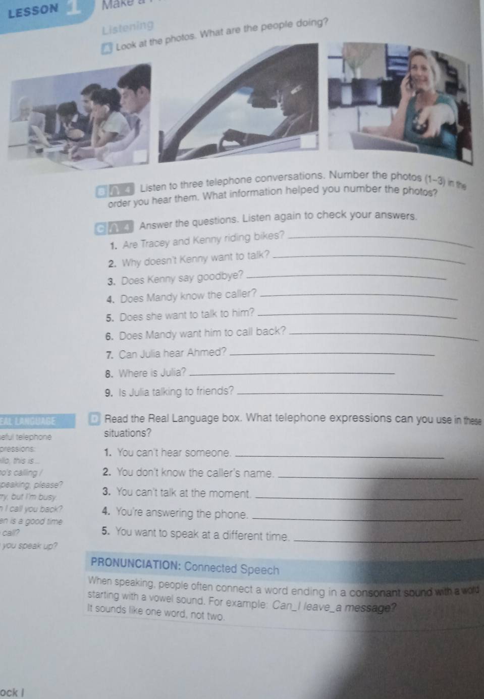 LESSON Mke 
Listening 
What are the people doing? 
Listen to three telephone conversationshe photos (1~3) in the 
order you hear them. What information helped you number the photos? 
Answer the questions. Listen again to check your answers. 
1. Are Tracey and Kenny riding bikes?_ 
2. Why doesn't Kenny want to talk?_ 
3. Does Kenny say goodbye?_ 
4. Does Mandy know the caller?_ 
5. Does she want to talk to him?_ 
6. Does Mandy want him to call back?_ 
7. Can Julia hear Ahmed?_ 
8. Where is Julia?_ 
9. Is Julia talking to friends?_ 
Eal language Read the Real Language box. What telephone expressions can you use in these 
eful telephone situations? 
pressions: 1. You can't hear someone._ 
illo, this is ... 
o's calling / 2. You don't know the caller's name._ 
peaking, please? 
ty, but I'm busy. 3. You can't talk at the moment._ 
n I call you back ? 4. You're answering the phone._ 
en is a good time . 
call? 5. You want to speak at a different time._ 
you speak up? 
PRONUNCIATION: Connected Speech 
When speaking, people often connect a word ending in a consonant sound with a wold 
starting with a vowel sound. For example: Can_I leave_a message? 
It sounds like one word, not two. 
ock l