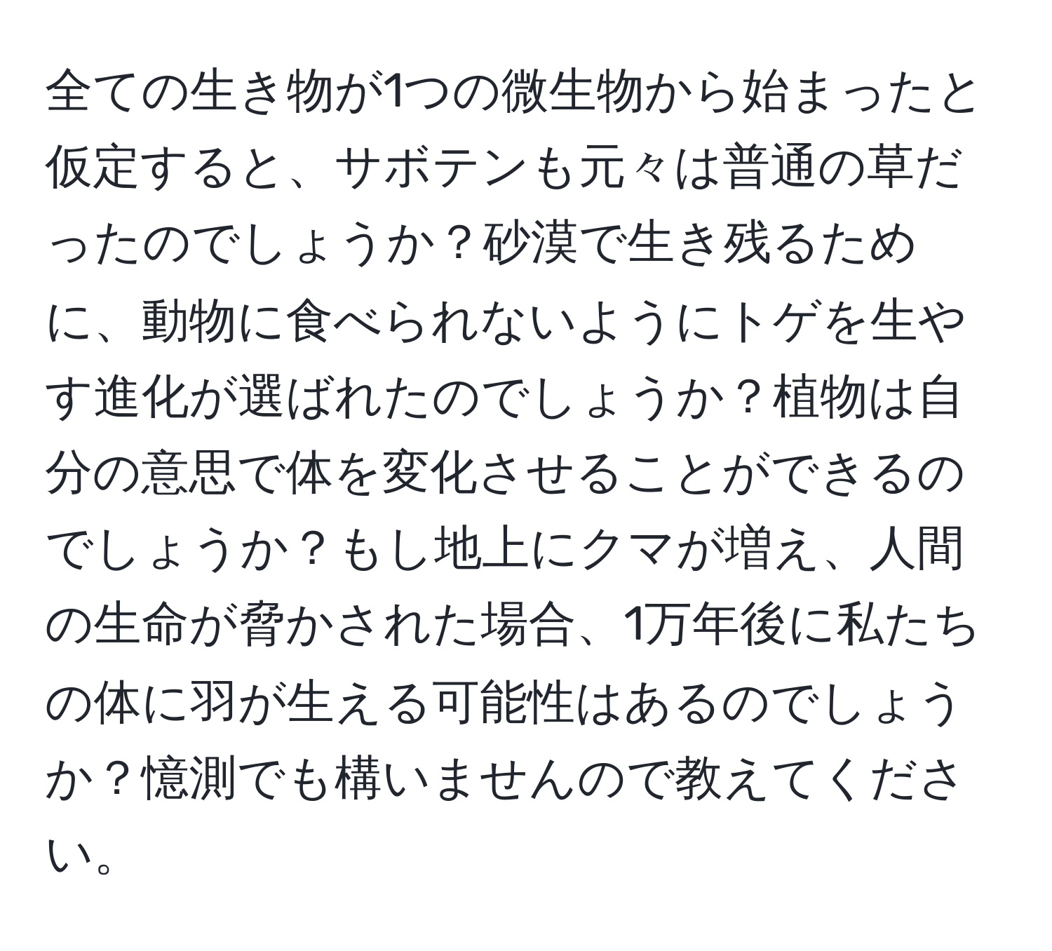 全ての生き物が1つの微生物から始まったと仮定すると、サボテンも元々は普通の草だったのでしょうか？砂漠で生き残るために、動物に食べられないようにトゲを生やす進化が選ばれたのでしょうか？植物は自分の意思で体を変化させることができるのでしょうか？もし地上にクマが増え、人間の生命が脅かされた場合、1万年後に私たちの体に羽が生える可能性はあるのでしょうか？憶測でも構いませんので教えてください。