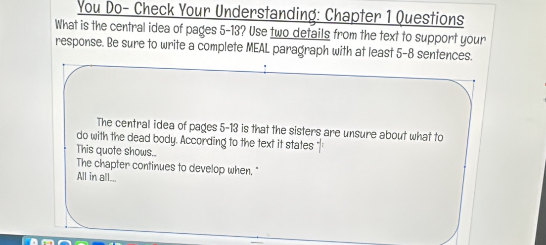 You Do- Check Your Understanding: Chapter 1 Questions
What is the central idea of pages 5-13? Use two details from the text to support your
response. Be sure to write a complete MEAL paragraph with at least 5 -8 sentences.
The central idea of pages 5-13 is that the sisters are unsure about what to
do with the dead body. According to the text it states
This quote shows...
The chapter continues to develop when, “
All in all....