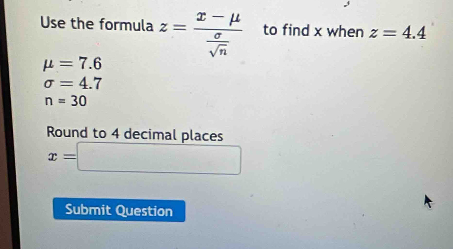 Use the formula z=frac x-mu  sigma /sqrt(n)  to find x when z=4.4
mu =7.6
sigma =4.7
n=30
Round to 4 decimal places
x=□
Submit Question