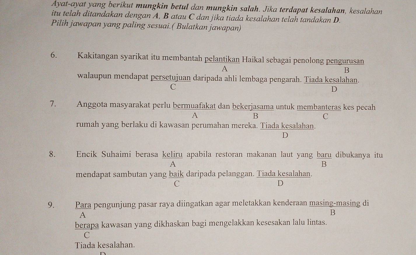 Ayat-ayat yang berikut mungkin betul dan mungkin salah. Jika terdapat kesalahan, kesalahan
itu telah ditandakan dengan A, B atau C dan jika tiada kesalahan telah tandakan D.
Pilih jawapan yang paling sesuai.( Bulatkan jawapan)
6. Kakitangan syarikat itu membantah pelantikan Haikal sebagai penolong pengurusan
A
B
walaupun mendapat persetujuan daripada ahli lembaga pengarah. Tiada kesalahan.
C
D
7. Anggota masyarakat perlu bermuafakat dan bekerjasama untuk membanteras kes pecah
A
B
C
rumah yang berlaku di kawasan perumahan mereka. Tiada kesalahan.
D
8. yng Encik Suhaimi berasa keliru apabila restoran makanan laut yang baru dibukanya itu
A
B
mendapat sambutan yang baik daripada pelanggan. Tiada kesalahan.
C
D
9. y Para pengunjung pasar raya diingatkan agar meletakkan kenderaan masing-masing di
A
B
berapa kawasan yang dikhaskan bagi mengelakkan kesesakan lalu lintas.
C
Tiada kesalahan.