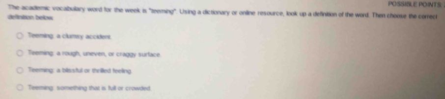 POSSIBLE POINTS:
The academic vocalbulary word for the week is "zeeming". Using a dictionary or online resource, look up a definition of the word. Then choose the correct
defintion betow
Teeming: a clumsy accident
Teeming: a rough, uneven, or craggy surface.
Teeming: a blissful or thrilled feeling.
Teeming: something that is full or crowded.