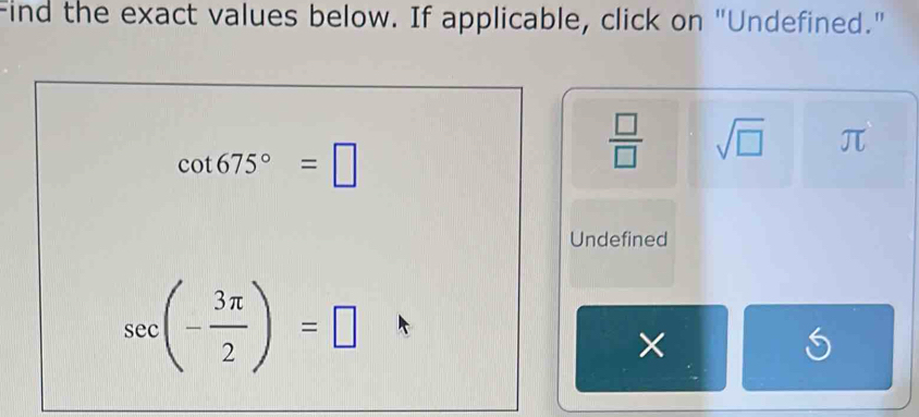 Find the exact values below. If applicable, click on "Undefined."
cot 675°=□
 □ /□   sqrt(□ ) π
Undefined
sec (- 3π /2 )=□
×