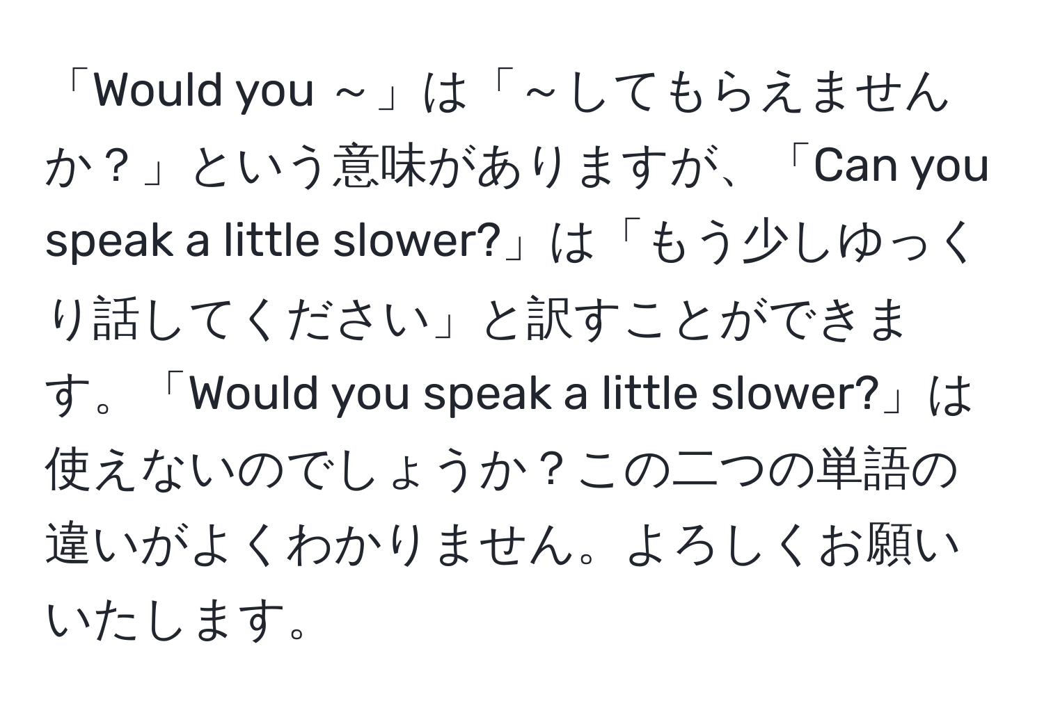 「Would you ～」は「～してもらえませんか？」という意味がありますが、「Can you speak a little slower?」は「もう少しゆっくり話してください」と訳すことができます。「Would you speak a little slower?」は使えないのでしょうか？この二つの単語の違いがよくわかりません。よろしくお願いいたします。