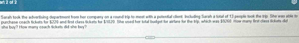 art 2 of 2 
Sarah took the advertising department from her company on a round trip to meet with a potential client. Including Sarah a total of 13 people took the trip She was able fo 
purchase coach tickets for $220 and first class tickets for $1020. She used her total budget for airfare for the trip, which was $9260. How many first class tickets did 
she buy? How many coach tickets did she buy?