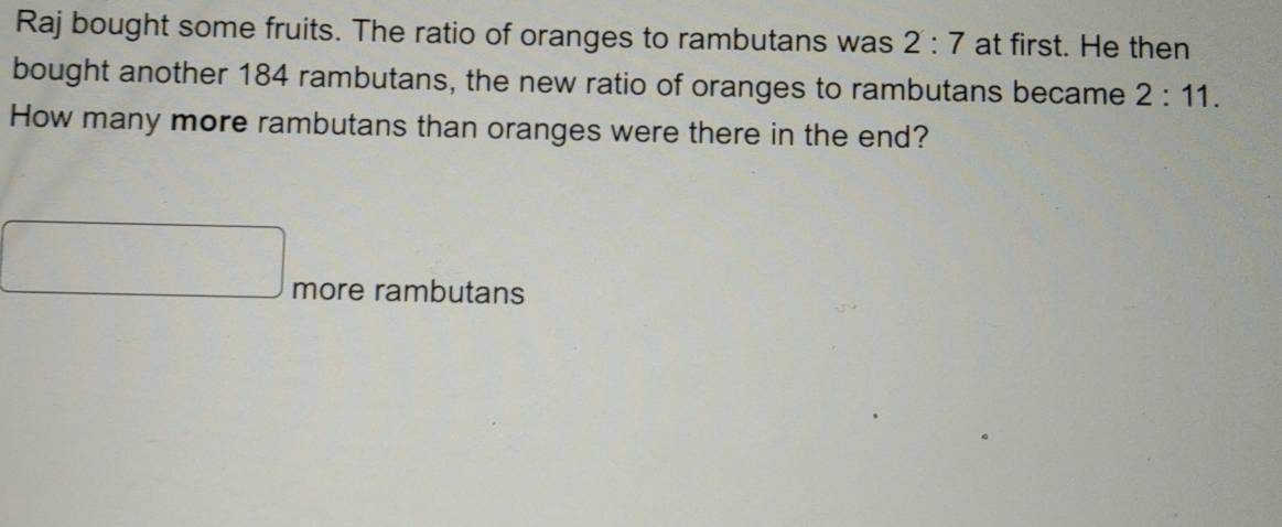 Raj bought some fruits. The ratio of oranges to rambutans was 2:7 at first. He then 
bought another 184 rambutans, the new ratio of oranges to rambutans became 2:11. 
How many more rambutans than oranges were there in the end? 
more rambutans