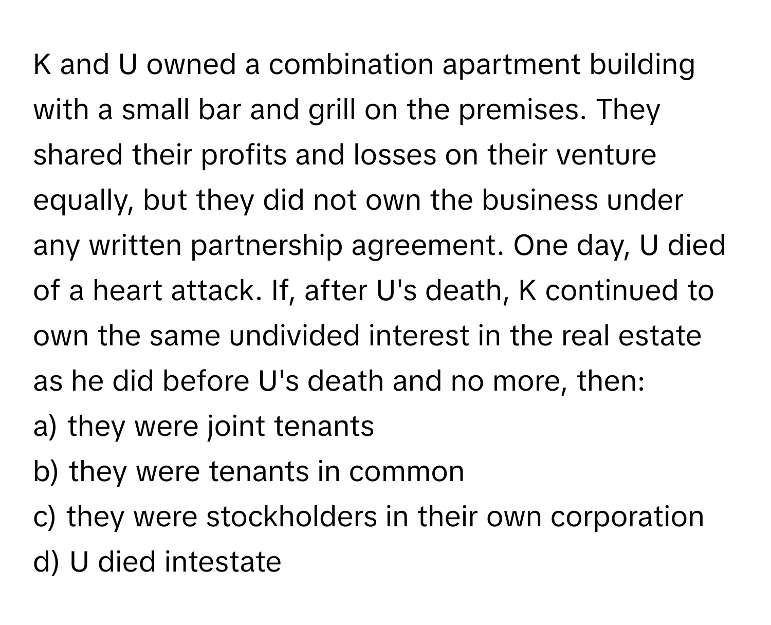 and U owned a combination apartment building with a small bar and grill on the premises. They shared their profits and losses on their venture equally, but they did not own the business under any written partnership agreement. One day, U died of a heart attack. If, after U's death, K continued to own the same undivided interest in the real estate as he did before U's death and no more, then:

a) they were joint tenants
b) they were tenants in common
c) they were stockholders in their own corporation
d) U died intestate