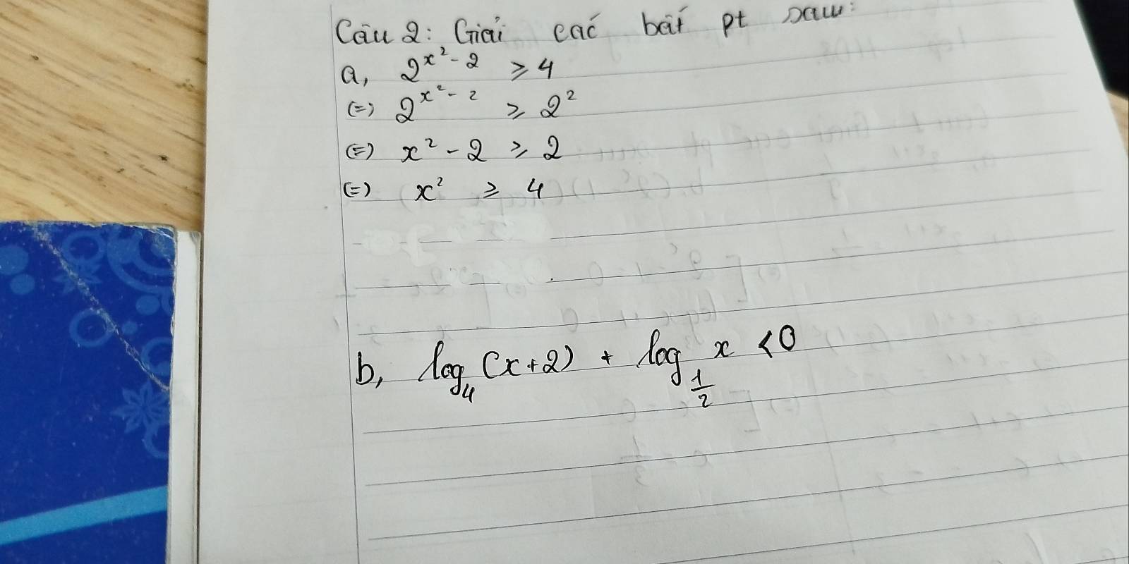 Cau Q: Giai eac bàt pt paw
a, 2^(x^2)-2≥slant 4
( ) 2^(x^2)-2≥slant 2^2
() x^2-2≥slant 2
() x^2≥slant 4
b, log _4(x+2)+log _ 1/2 x<0</tex>