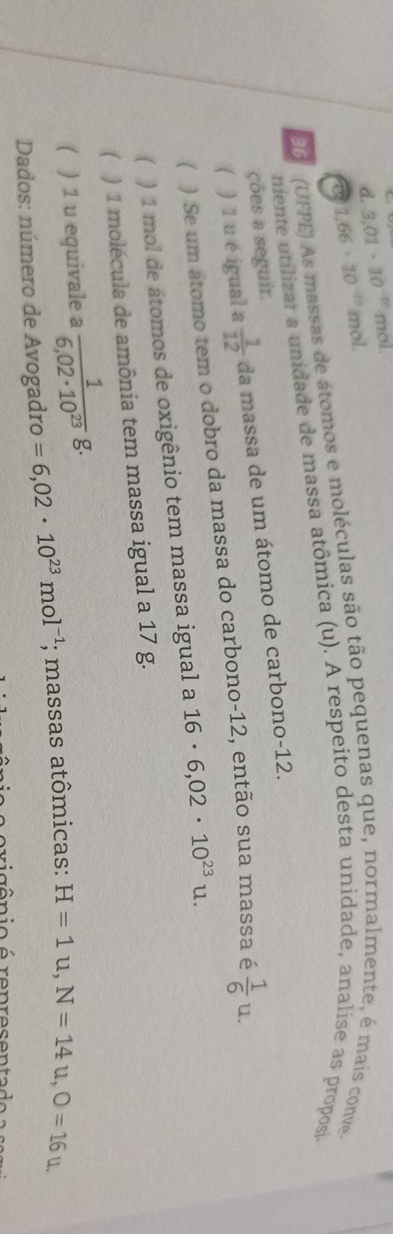 d. 3.01· 10^(-10) mol.
1.66· 10^(-13) mol.
0 (UFPE) As massas de átomos e moléculas são tão pequenas que, normalmente, é mais conve
niente utilizar a unidade de massa atômica (u). A respeito desta unidade, analise as proposi
ções a seguir.
 ) 1 u é igual a 1/12  da massa de um átomo de carbono- 12.
( ) Se um átomo tem o dobro da massa do carbono- 12, então sua massa é  1/6 u. 
( ) 1 mol de átomos de oxigênio tem massa igual a 16· 6,02· 10^(23)u. 
( ) 1 molécula de amônia tem massa igual a 17 g.
( ) 1 u equivale a  1/6,02· 10^(23) g. 
Dados: número de Avogadro =6,02· 10^(23)mol^(-1);; massas atômicas: H=1u, N=14u, O=16u. 
i c ê n io é ron ro son ta d e a