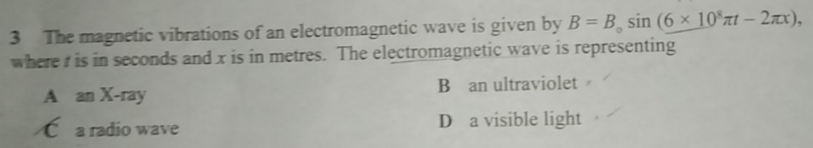 The magnetic vibrations of an electromagnetic wave is given by B=B_0sin (6* 10^8π t-2π x), 
where t is in seconds and x is in metres. The electromagnetic wave is representing
A an X -ray B an ultraviolet
C a radio wave D a visible light