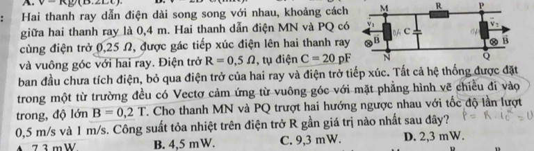 v=Kg/(B.2Lt)
Hai thanh ray dẫn điện dài song song với nhau, khoảng cách R P
giữa hai thanh ray là 0,4 m. Hai thanh dẫn điện MN và PQ có
cùng điện trở 0,25 Ω, được gác tiếp xúc điện lên hai thanh ray
và vuông góc với hai ray. Điện trở R=0,5Omega , tụ điện C=20pF
ban đầu chưa tích điện, bỏ qua điện trở của hai ray và điện trở tiếp xúc. Tất cả hệ thống được đặt
trong một từ trường đều có Vectơ cảm ứng từ vuông góc với mặt phẳng hình vẽ chiều đi vào
trong, độ lớn B=0,2T. Cho thanh MN và PQ trượt hai hướng ngược nhau với tốc độ lần lượt
0,5 m/s và 1 m/s. Công suất tỏa nhiệt trên điện trở R gần giá trị nào nhất sau đây?
A 73 m W B. 4,5 mW. C. 9,3 mW. D. 2,3 mW.