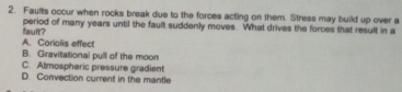 Faults occur when rocks break due to the forces acting on them. Stress may build up over a
fault? period of many years until the fault suddenly moves. What drives the forces that result in a
A. Coriolis effect
B. Gravitational pull of the moon
C. Almospheric pressure gradient
D. Convection current in the mantle