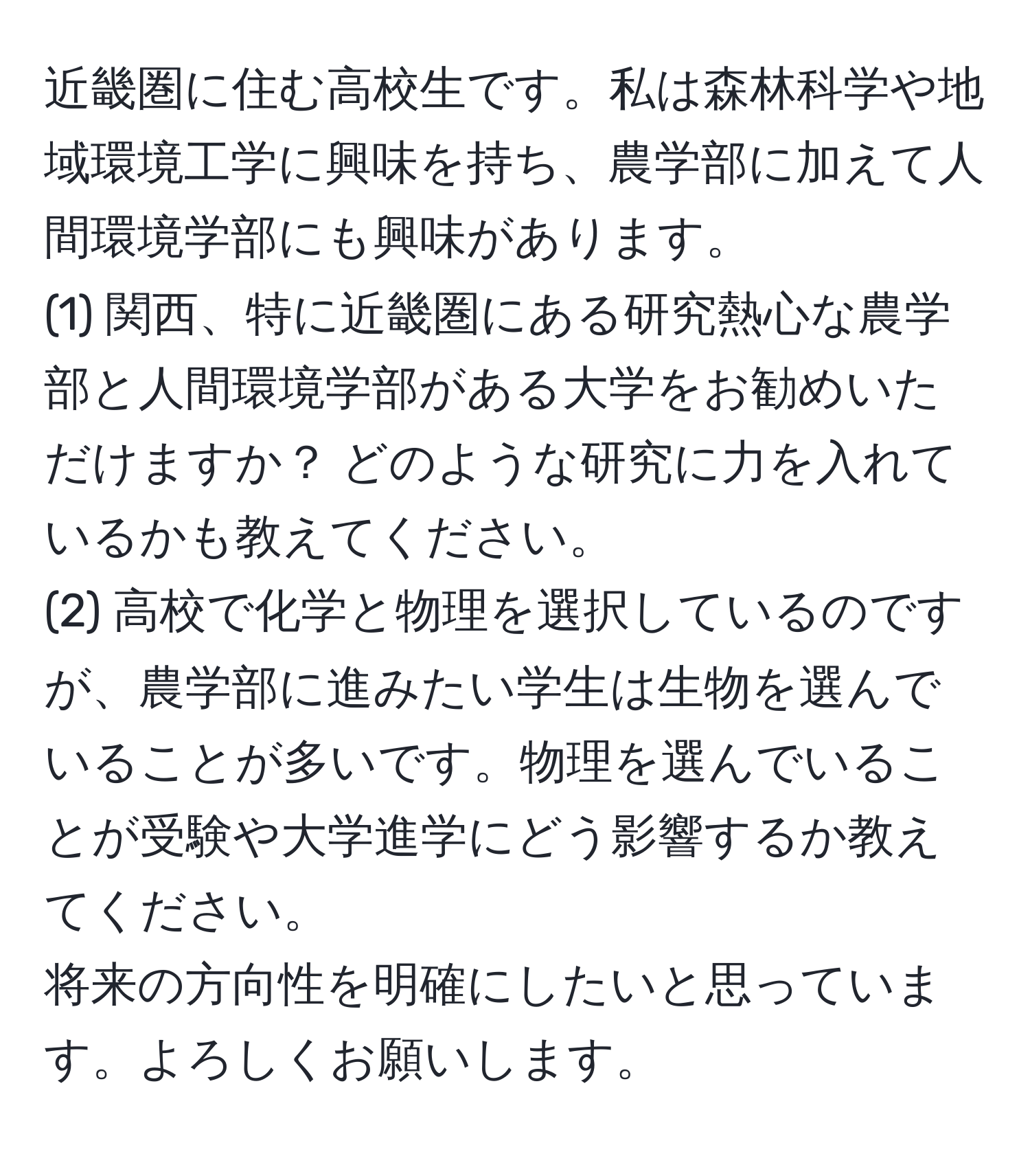 近畿圏に住む高校生です。私は森林科学や地域環境工学に興味を持ち、農学部に加えて人間環境学部にも興味があります。  
(1) 関西、特に近畿圏にある研究熱心な農学部と人間環境学部がある大学をお勧めいただけますか？ どのような研究に力を入れているかも教えてください。  
(2) 高校で化学と物理を選択しているのですが、農学部に進みたい学生は生物を選んでいることが多いです。物理を選んでいることが受験や大学進学にどう影響するか教えてください。  
将来の方向性を明確にしたいと思っています。よろしくお願いします。