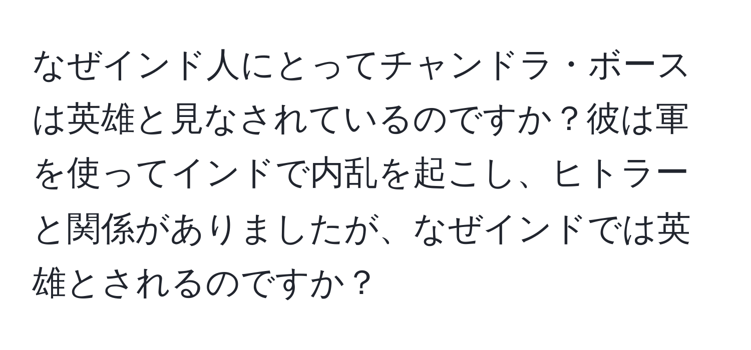 なぜインド人にとってチャンドラ・ボースは英雄と見なされているのですか？彼は軍を使ってインドで内乱を起こし、ヒトラーと関係がありましたが、なぜインドでは英雄とされるのですか？