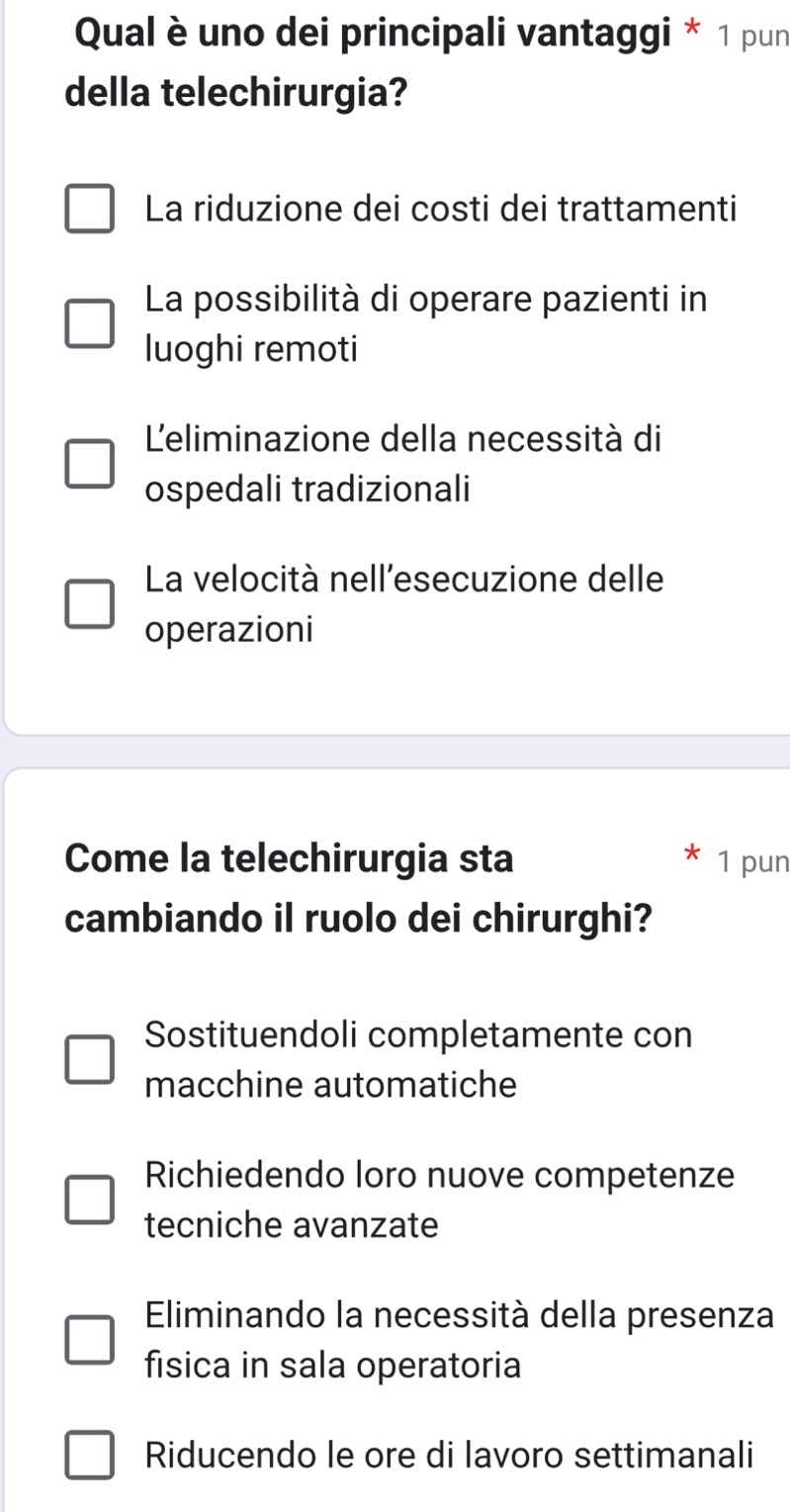 Qual è uno dei principali vantaggi * 1 pun
della telechirurgia?
La riduzione dei costi dei trattamenti
La possibilità di operare pazienti in
luoghi remoti
Leliminazione della necessità di
ospedali tradizionali
La velocità nell'esecuzione delle
operazioni
Come la telechirurgia sta 1 pun
cambiando il ruolo dei chirurghi?
Sostituendoli completamente con
macchine automatiche
Richiedendo loro nuove competenze
tecniche avanzate
Eliminando la necessità della presenza
fisica in sala operatoria
Riducendo le ore di lavoro settimanali