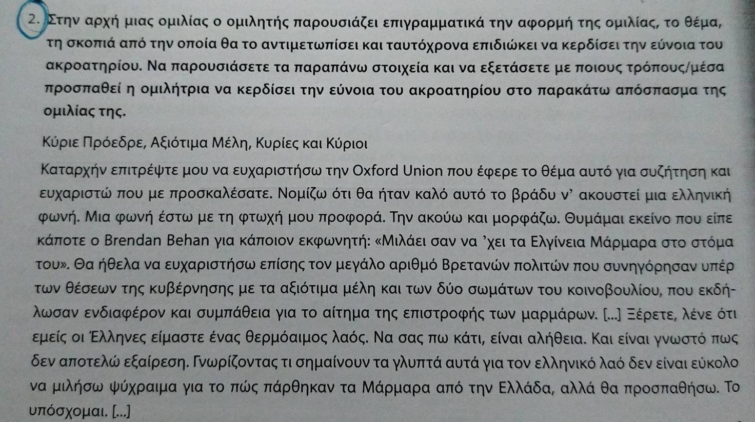 οΣτηνααρχή μιας ομιλίας ο ομιλητής παρουσιάζει επιγραμματικά την αφορμή της ομιλίαςς τοοθέμα,
τη σκοπιά από την οποία θα το αντιμετωπίσει και ταυτόχρονα επιδιώκει να κερδίσει την εύνοια του
ακροατηρίου. Να παρουσιάσετε τα παραπάνω στοιχεία και να εξετάσετε με ποιους τρόπουςημέσα
προσπαθεί η ομιλήτρια να κερδίσει την εύνοια του ακροατηρίου στο παρακάτω απόσπασμα της
ομιλίας της.
ΚόριεαΚΠηρόοεδρίεα αΑαξιότιμιαΒΜέληαΚυρίεςα κΚαι Κύριοι
Καταρχήν επιτρέψτε μου να ευχαριστήσω την Οχροrd Uηίοη που έφερεα το θέμα αυτό για συζήτηση και
ευχαριστώ που με προσκαλέσατε. Νομίζω ότι θα ήταν καλό αυτό το βράδυ νὶ ακουστεί μια ελληνική
φωνή. Μια φωνή έστω με τη φτωχή μου προφορά. Την ακούω και μορφάζω. Θυμάμαι εκείνο που είπε
κΚάποτε ο Βrendan Βеhаη για κάποιον εκφωνητήε κΜιλάειαοσαν ναί ΡχειαταοΒΕλγίνεια Μάρρμιίαρίαααοστοοστόρμα
τουν. Θα ήθελα να ευχαριστήσω επίσης τον μεγάλο αριθμό Βρετανών πολιτών που συνηγόρησαν υπέρ
των θέσεων της κυβέρνησης με τα αξιότιμα μέλη και των δύο σωμάτων του κοινοβουλίου, που εκδή-
λωσανα ενδιαφέρον και συμπάθεια για το αίτημαα τηςαδεπιστροφής των μαρμάρων. .〕 Εέρετεαολέίνεοότιι
Εμείς οι Ελληνες είμαστε ένας θερμόαιμος λαόςΚ Να σας πωνακάτιη είναι αλήθειαΚ Και είναι γνωρστόόΒπως
δεν αποτελώ εξαίρεσηΕ Γνωρίζοντας τι σημαίνουν τα γλυπτά αυτά για τον ελληνικό λαό δεν είναι εύκολο
να μιλήσω ψόχραιμα για το πώς πάρθηκαν τα Μάρμαρα από την Ελλάδα, αλλά θα προσπαθήσω. Το
υπόσχομαι. ...]