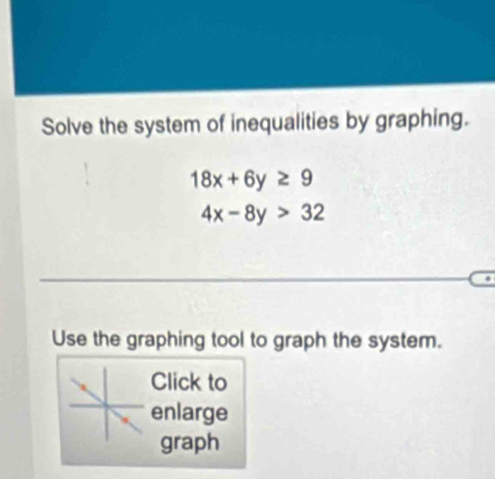 Solve the system of inequalities by graphing.
18x+6y≥ 9
4x-8y>32
Use the graphing tool to graph the system.
Click to
enlarge
graph