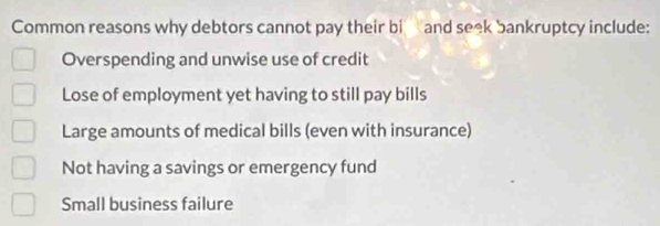 Common reasons why debtors cannot pay their bi and seek bankruptcy include:
Overspending and unwise use of credit
Lose of employment yet having to still pay bills
Large amounts of medical bills (even with insurance)
Not having a savings or emergency fund
Small business failure