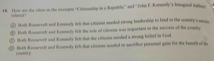 How are the ideas in the excerpts ''Citizenship in a Republic'' and ''John F. Kennedy's Insugura Addes
related?
A Both Roosevelt and Kennedy felt that citizens needed strong leadership to lead to the country's su
⑥ Both Roosevelt and Kennedy felt the role of citizens was important to the success of the cousiry
Both Roosevelt and Kennedy felt that the citizens needed a strong belief in Cod.
⑥ Both Roosevelt and Kennedy felt that citizens needed to sacrifice personal gain for the benefit of the
country