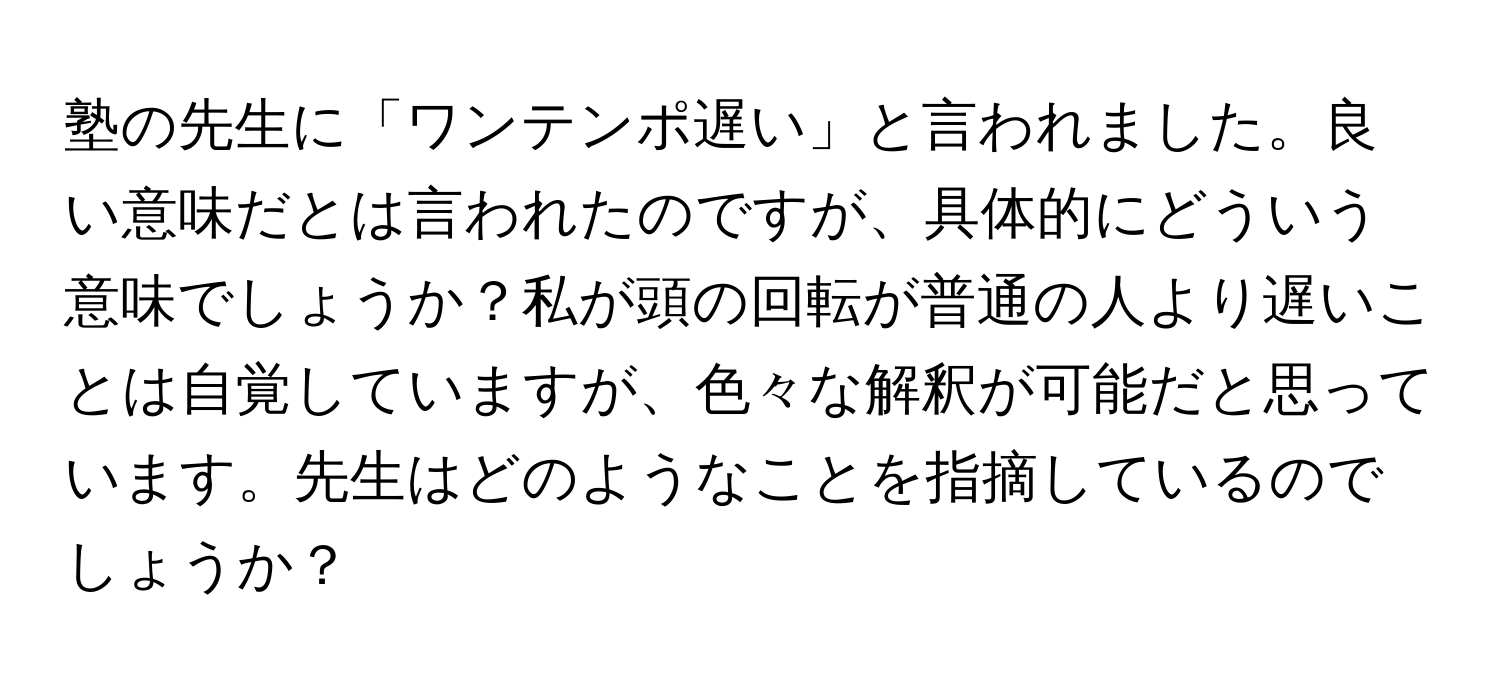 塾の先生に「ワンテンポ遅い」と言われました。良い意味だとは言われたのですが、具体的にどういう意味でしょうか？私が頭の回転が普通の人より遅いことは自覚していますが、色々な解釈が可能だと思っています。先生はどのようなことを指摘しているのでしょうか？