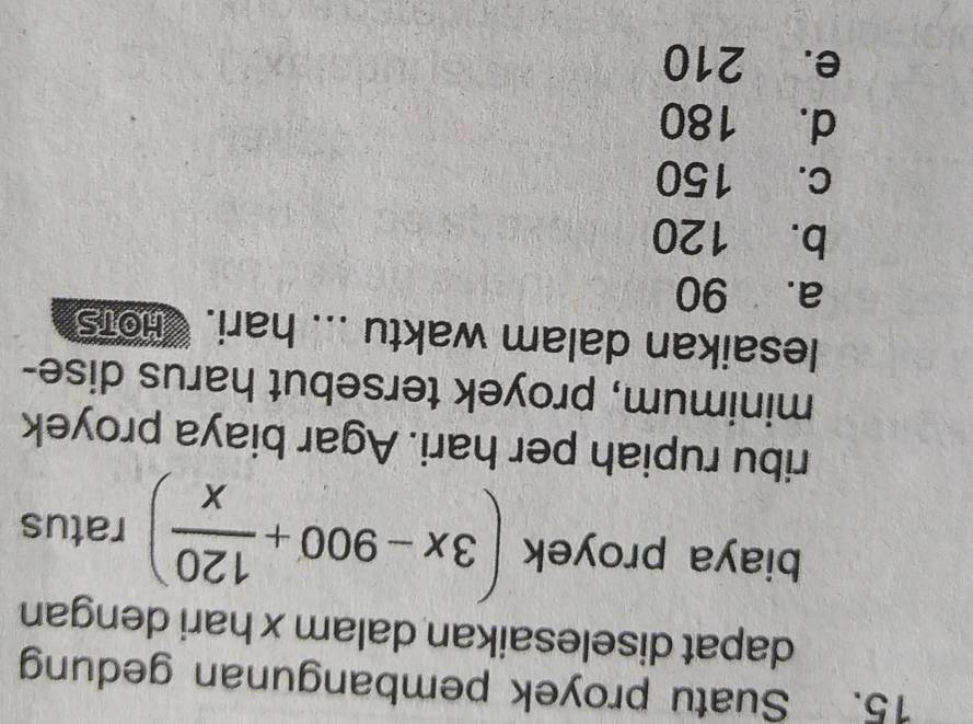Suatu proyek pembangunan gedung
dapat diselesaikan dalam x hari dengan
biaya proyek (3x-900+ 120/x ) ratus
ribu rupiah per hari. Agar biaya proyek
minimum, proyek tersebut harus dise-
lesaikan dalam waktu ... hari. THots
a. 90
b. 120
c. 150
d. 180
e. 210