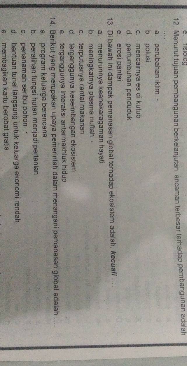 fisiolog
12. Menurut tujuan pembangunan berkelanjutan, ancaman terbesar terhadap pembangunan adalah
a. perubahan iklim
b. polusi
c. mencairnya es di kutub
d. pertumbuhan penduduk
e. erosi pantai
13. Di bawah ini dampak pemanasan global terhadap ekosistem adalah, kecuali ....
a. menurunnya keanekaragaman hayati
b. meningkatnya plasma nuftah ·
c. terputusnya rantai makanan
d. terganggunya keseimbangan ekosistem
e. terganggunya interaksi antarmakhluk hidup
14. Berikut yang merupakan upaya pemerintah dalam menangani pemanasan global adalah ...
a. program keluarga berencana
b. peralihan fungsi hutan menjadi pertanian
c. penanaman seribu pohon
d. bantuan tunai langsung untuk keluarga ekonomi rendah
e. membagikan kartu berobat gratis