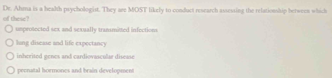 Dr. Ahma is a health psychologist. They are MOST likely to conduct research assessing the relationship between which
of these?
unprotected sex and sexually transmitted infections
lung disease and life expectancy
inherited genes and cardiovascular disease
prenatal hormones and brain development