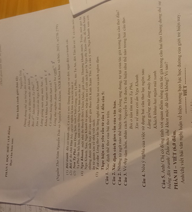 Nới gian lâm hài 90 )
PHÀN L. ĐQC HIÊU (4,0 điểm)
Đọc văn bản sau:
Báo kinh cảnh giới (bài 42)
Nguyễn Trãi
Dựng dựng thể sự biếng đôi tranh _0.1
Dầu mặc chế khen mặc dữ lành
Bột a^2 lần tim non Tạ Ph6°
Xin về xưa cời ẩn Ngu Khanh
Láng giềng một áng máy bạc,
Khách khửa hai ngàn núi xanh ( G
Có thuờ biếng thăm bạn cũ N
Lòng tha nghìn dặm nguyệt ba cạnh'''
(Nguồn Thơ Nôm Nguyễn Trài và Nguyễn Bình Khiêm, NXB Khoa học xã hội, 2021, tr278-279)
(1) Đôi tranh: đôi co tranh cãi. Cả câu ý nói: Dứng dựng với sự đời, ngại đôi co tranh cãi,
(2) Bối ở: đo chữ Hán bốc cư có nghĩa là tìm ra nơi tốt mà ở
(3) Non Tạ Phó: núi Đông Sơn, tỉnh Chiết Giang, nơi Tạ Phó, tức Tạ An, đời Tân ân cư, Y cá câu nói
Tạ Phó lần hồi bói, tìm ra núi Đông Sơn làm nơi ấn cư
(4) Ngu Khanh: một nhà du thuyết thời Chiến Quốc, giữ chức Thượng khanh nước Triệu, nên gọi là
Ngu Khanh. Sau, Ngu Khanh tử quan, nộp ăn tin về viết sách gọi là Ngư thị Xuân Thu, đễ bình luân
những được mất hay đở của quốc gia theo lôi Kinh Xuân Thu. Cá câu y nói: Ngu Khanh xưa cới
ẩn từ quan xin về nhà viết sách.
(5) Ý có câu: Lòng thơ vẫn lai láng nghĩ đến bạn bè nơi xa cách nghin dặm.
Thực hiện các yêu cầu từ câu 1 đến câu 5:
Câu 1. Xác định thể thơ của bài thơ trên.
Câu 2. Xác định cách gieo vần của văn bản.
Câu 2. Những từ ngữ nào thể hiện thái độ sống ung dung, tự tại của tác giả trong hai cầu thơ đâu?
Câu 3. Vẻ đẹp tâm hồn, nhân cách Nguyễn Trãi được thể hiện như thế nào trong hai câu thơ:
Bỏi ở lần tìm non Tạ Phó,
Xin về xưa cới ấn Ngu Khanh.
Câu 4. Nêu ý nghĩa của việc sử dụng hai câu thơ lục ngôn sau:
Láng giềng một áng mây bạc,
Khách khửa hai ngàn núi xanh.
Câu 5. Anh/ Chị có đồng tình với quan điểm sống của tác giả trong câu hai thơ Dứng dựng thể sự
biếng đôi tranh/ Dầu mặc chê khen mặc dữ lành không? Vì sao?
PHÀN II - VIÉT (6,0 điểm.
Anh/chị viết bài văn nghị luận về hiện tượng bạo lực học đường của giới trẻ hiện nay.
_Hét_