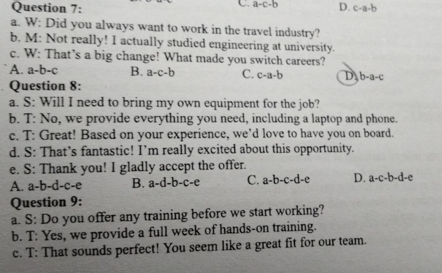 C. a-c-b
Question 7: D. c-a-b
a. W: Did you always want to work in the travel industry?
b. M: Not really! I actually studied engineering at university.
c. W: That’s a big change! What made you switch careers?
A. a-b-c B. a-c-b C. c-a-b D b-a-c
Question 8:
a. S: Will I need to bring my own equipment for the job?
b. T: No, we provide everything you need, including a laptop and phone.
c. T: Great! Based on your experience, we’d love to have you on board.
d. S: That’s fantastic! I’m really excited about this opportunity.
e. S: Thank you! I gladly accept the offer.
A. a-b-d-c-e B. a-d-b-c-e C. a-b-c-d-e D. a-c-b-d-e
Question 9:
a. S: Do you offer any training before we start working?
b. T: Yes, we provide a full week of hands-on training.
c. T: That sounds perfect! You seem like a great fit for our team.