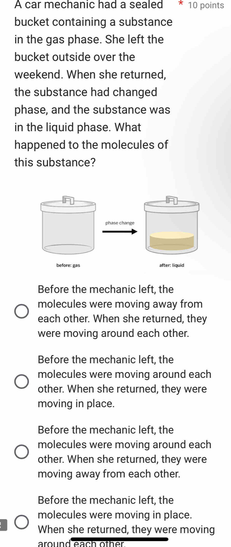 A car mechanic had a sealed * 10 points
bucket containing a substance
in the gas phase. She left the
bucket outside over the
weekend. When she returned,
the substance had changed
phase, and the substance was
in the liquid phase. What
happened to the molecules of
this substance?
phase change
before: gas
Before the mechanic left, the
molecules were moving away from
each other. When she returned, they
were moving around each other.
Before the mechanic left, the
molecules were moving around each
other. When she returned, they were
moving in place.
Before the mechanic left, the
molecules were moving around each
other. When she returned, they were
moving away from each other.
Before the mechanic left, the
molecules were moving in place.
When she returned, they were moving
around each oth er