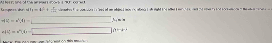 At least one of the answers above is NOT correct. 
Suppose that s(t)=4t^2+ 7/t+4  denotes the position in feet of an object moving along a straight line after & minutes. Find the velocity and acceleration of the object when t=
v(4)=s'(4)=□ ft/min
a(4)=s''(4)=□ ft/min^2 
Note: You can earn partial credit on this problem.