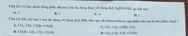 Câu 13, Có bao nhiêu đồng phân alkyne C_5H_3 ác d ụng được với dung dịch AgNO_3/NH_3 tạo kết tủa?
A. 3. B. 2 C. 4. D. 1.
Cầu 14. Khi cho but-1-ene tác dụng với dung địch HBr, theo quy tắc Marcovnhicov sản phẩm nào sau là sản phẩm chính ?
A. CH_3-CH_2-CHBr-CH_2Br.
C. CH_3-CH_2-CHBr-CH_3.
B. CH_2Br-CH_2-CH_2-CH_2Br.
D. CH_3-CH_2-CH_2-CH_2Br.