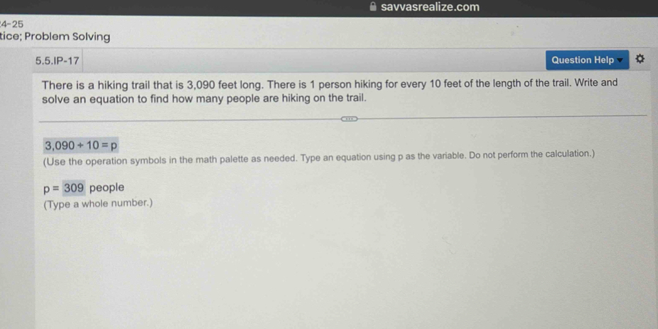 savvasrealize.com 
4-25 
tice; Problem Solving 
5.5.IP-17 Question Help 
There is a hiking trail that is 3,090 feet long. There is 1 person hiking for every 10 feet of the length of the trail. Write and 
solve an equation to find how many people are hiking on the trail.
3,090+10=p
(Use the operation symbols in the math palette as needed. Type an equation using p as the variable. Do not perform the calculation.)
p=309 people 
(Type a whole number.)