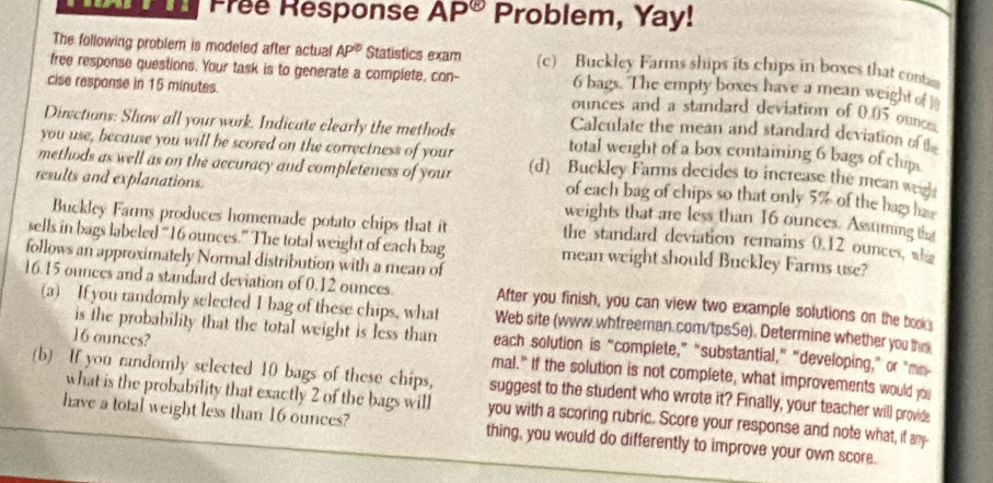 Frée Response AP^(otimes) Problem, Yay! 
The following problem is modeled after actual AP^( enclosecircle)1 Statistics exam (c) Buckley Farms ships its chips in boxes that conta 
free response questions. Your task is to generate a complete, con- 6 bags. The empty boxes have a mean weight of ] 
cise response in 15 minutes. ounces and a standard deviation of 0.05 ounce
Calculate the mean and standard deviation of 
Directions: Show all your work. Indicate clearly the methods total weight of a box containing 6 bags of clip. 
you use, because you will be scored on the correctness of your 
methods as well as on the accuracy and completeness of your (d) Buckley Farms decides to increase the mean wel 
of each bag of chips so that only 5% of the bagshae 
results and explanations. weights that are less than 16 ounces. Assuming t 
Buckley Farms produces homemade potato chips that it the standard deviation remains 0.12 ounces, wha 
sells in bags labeled “ 16 ounces.” The total weight of each bag mean weight should Buckley Farms use? 
follows an approximately Normal distribution with a mean of
16.15 ounces and a standard deviation of 0.12 ounces. After you finish, you can view two example solutions on the book 
(a) If you randomly selected I bag of these chips, what Web site (www.whfreeman.com/tpsSe). Determine whether you thnk 
is the probability that the total weight is less than each solution is “complete,” "substantial,” "developing," or "me-
16 ounces? mal." If the solution is not complete, what improvements would you 
(b) If you randomly selected 10 bags of these chips, suggest to the student who wrote it? Finally, your teacher will provide 
what is the probability that exactly 2 of the bags will you with a scoring rubric. Score your response and note what, if any- 
have a total weight less than 16 ounces? thing, you would do differently to improve your own score.