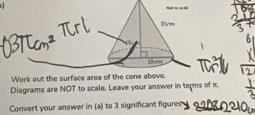 Not to scale
21cm
15r 1
18cm
T 
Work out the surface area of the cone above. 
Diagrams are NOT to scale. Leave your answer in terms of π. 
Convert your answer in (a) to 3 significant figures