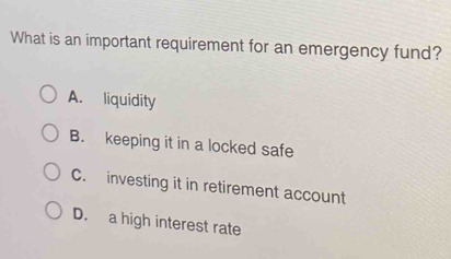 What is an important requirement for an emergency fund?
A. liquidity
B. keeping it in a locked safe
C. investing it in retirement account
D. a high interest rate