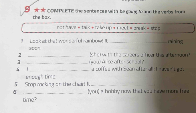 ≌ ★ ★ COMPLETE the sentences with be going to and the verbs from 
the box. 
not have • talk ● take up ● meet ● break • stop 
1 Look at that wonderful rainbow! It _raining 
soon. 
2 _(she) with the careers officer this afternoon? 
3 _(you) Alice after school? 
4 _a coffee with Sean after all; I haven’t got 
enough time. 
5 Stop rocking on the chair! It_ 
6 _(you) a hobby now that you have more free 
time?