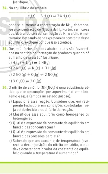 Justifique.
34. No equilíbrio da amônia
N_2(g)+3H_2(g)leftharpoons 2NH_3(g)
pode-se aumentar a concentração de NH_2 ,dobrando-
-se a concentração de N_2 ou a de H.. Porém, verifica-se
que, dobrando-se a concentração de H_2 , o efeito é mui-
to maior. Baseando-se na expressão da constante desse
equilíbrio, explique por que isso acontece.
35. Dos equilíbrios listados abaixo, quais são favoreci-
dos no sentido da formação de produtos quando há
aumento de pressão? Justifique.
a) H_2(g)+I_2(g)leftharpoons 2HI(g)
b) 2NH_3(g)leftharpoons N_2(g)+3H_2(g)
c) 2NO(g)+O_2(g)leftharpoons 2NO_2(g)
d) 30_2(g)leftharpoons 20_3(g)
36. O nitrito de amônio (NH_4NO_2) é uma substância só-
lida que se decompõe, por aquecimento, em nitro-
gênio e água (ambos no estado gasoso).
a) Equacione essa reação. Considere que, em reci-
piente fechado e em condições controladas, se-
ja estabelecido o equilíbrio da reação.
b) Classifique esse equilíbrio como homogêneo ou
heterogêneo.
c) Qual é a expressão da constante de equilíbrio em
função das concentrações?
d) Qual é a expressão da constante de equilíbrio em
função das pressões parciais?
e) Sabendo que um aumento de temperatura favo-
rece a decomposição do nitrito de sódio, o que
deve ocorrer com o valor da constante de equilí-
brio quando a temperatura é aumentada?