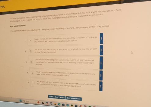 1VA
Youae in the middle of a eam meeting and you have presented your work on an exciting project. You ask if anyone has any questions. One of
year coleague, Joran, responds and begins to respectfully challenge your work, stating that it would not work in practice
How would yeu react."
hea RMMK ORDER the opsom below with I being how you are most likely to react and 5 being how you are least likely to react
You are confortable with the challenge, and would now like the rest of the tear's
1 view. You use their comments to walidate jordan's ogintion.
2 'You do not mind the challenge as you cannot get it right all the time. You are keon
to show that you can improve.
Yeu are comfortable being chalenged, knowing that this will help you improve
3 C your knswledge. You ask Jontas to explain his reasoning so that you can learn
froen him
You are secomfortable with Jordan tharing his view in front of the tearn, so you
。 speak to himn afser the meeting to adidness this
you disagree with the comments from jordan and would have preferned these to
be made in privale. You speak to your manager regardivg this
* Sive & Shoa Pravios Stwe i Svon Wexl =