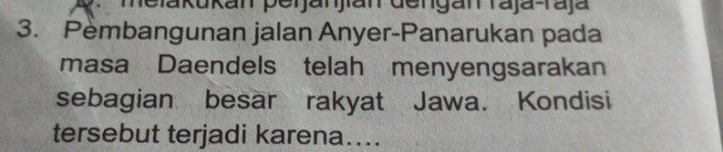 melakukan peijanjan dengan raja-raja 
3. Pembangunan jalan Anyer-Panarukan pada 
masa Daendels telah menyengsarakan 
sebagian besar rakyat Jawa. Kondisi 
tersebut terjadi karena....