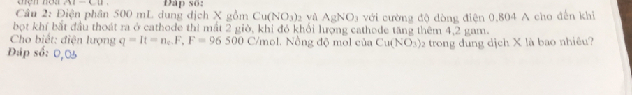 AI-CU. Dap số: 
Câu 2: Điện phân 500 mL dung dịch X gồm Cu(NO_3)_2 và AgNO_3 với cường độ dòng điện 0,804 A cho đến khi 
bọt khí bắt đầu thoát ra ở cathode thì mất 2 giờ, khi đó khối lượng cathode tăng thêm 4,2 gam. 
Cho biết: điện lượng q=It=n_e.F,F=96500C/mol. 1. Nồng độ mol của Cu(NO_3) 2 trong dung dịch X là bao nhiêu? 
Đáp số: 0, 0