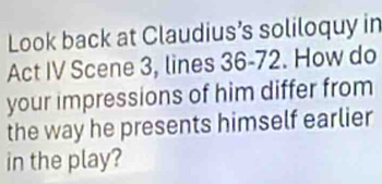 Look back at Claudius’s soliloquy in 
Act IV Scene 3, lines 36 - 72. How do 
your impressions of him differ from 
the way he presents himself earlier 
in the play?