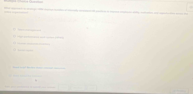 Question
<
What approach to strategic HRM deploys bundles of internally consistent HR practices to improve employee ability, motivation, and opportunities across the
entire organization?
 Talent management
High-performance work system (HPWS)
Human resources inventory
Social capital
Need help? Review these concept resources.
] Read About the Concest
Rate your confidence to sutim't your answer