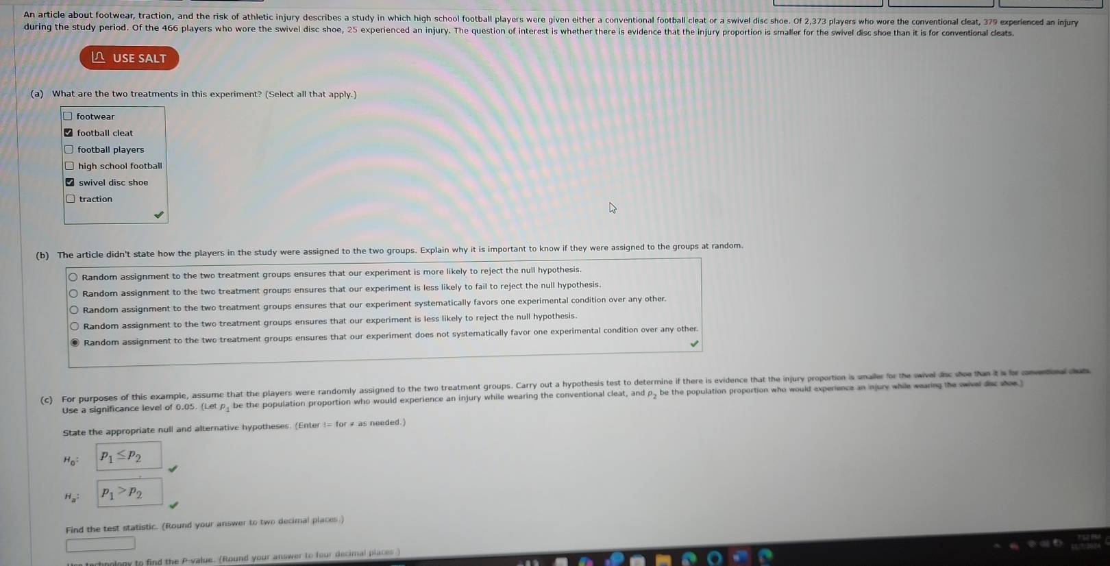 An article about footwear, traction, and the risk of athletic injury describes a study in which high school football players were given either a conventional football cleat or a swivel disc shoe. Of 2,373 players who wore the conventional cleat, 379 experienced an injur
during the study period. Of the 466 players who wore the swivel disc shoe, 25 experienced an injury. The question of interest is whether there is evidence that the injury proportion is smaller for the swivel disc shoe than it is for conventional cleats
ÜSé SäLt
(a) What are the two treatments in this experiment? (Select all that apply.)
footwear
football cleat
football players
high school football
(b) The article didn't state how the players in the study were assigned to the two groups. Explain why it is important to know if they were assigned to the groups at random.
Random assignment to the two treatment groups ensures that our experiment is more likely to reject the null hypothesis.
Random assignment to the two treatment groups ensures that our experiment is less likely to fail to reject the null hypothesis.
Random assignment to the two treatment groups ensures that our experiment systematically favors one experimental condition over any other.
Random assignment to the two treatment groups ensures that our experiment is less likely to reject the null hypothesis.
Random assignment to the two treatment groups ensures that our experiment does not systematically favor one experimental condition over any other
(c) For purposes of this example, assume that the players were randomly assigned to the two treatment groups. Carry out a hypothesis test to determine if there is evidence that the injury proportion is unailer for the wivel dnc whe than it i v
Use a significance level of 0.05. (Le be the population proportion who would experience an injury while wearing the conventional cleat, and p - be the population proportion who would experience an injury while wearing the owivel des soe 
State the appropriate null and alternative hypotheses. (Enter != for # as needed.)
H_0 : p_1≤ p_2
H_a : p_1>p_2
Find the test statistic. (Round your answer to two decimal places.)
□ 
hooloow to find the P -value. (Round your answer to four decimal places )