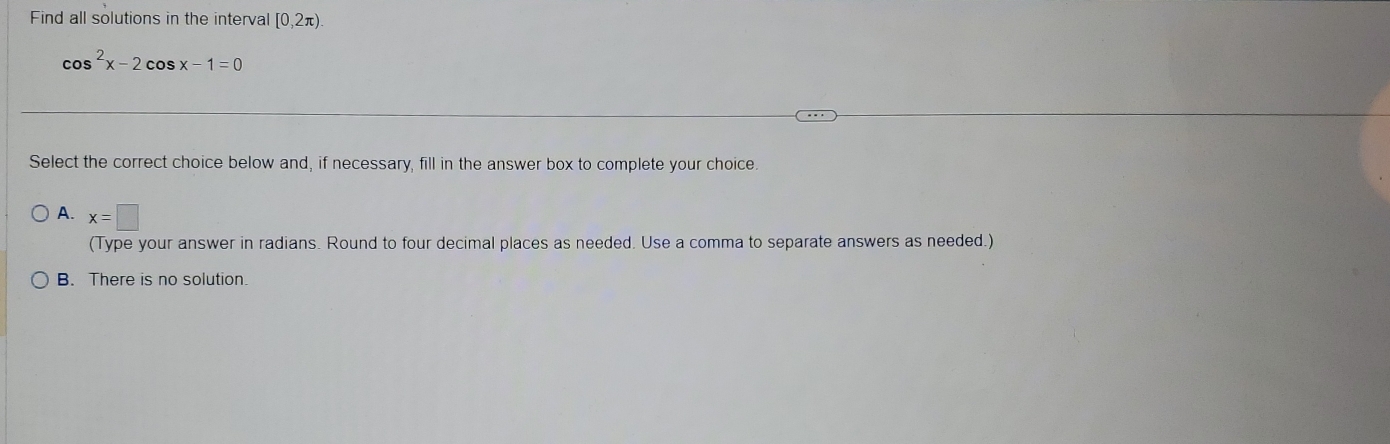 Find all solutions in the interval [0,2π )
cos^2x-2cos x-1=0
Select the correct choice below and, if necessary, fill in the answer box to complete your choice.
A. x=□
(Type your answer in radians. Round to four decimal places as needed. Use a comma to separate answers as needed.)
B. There is no solution