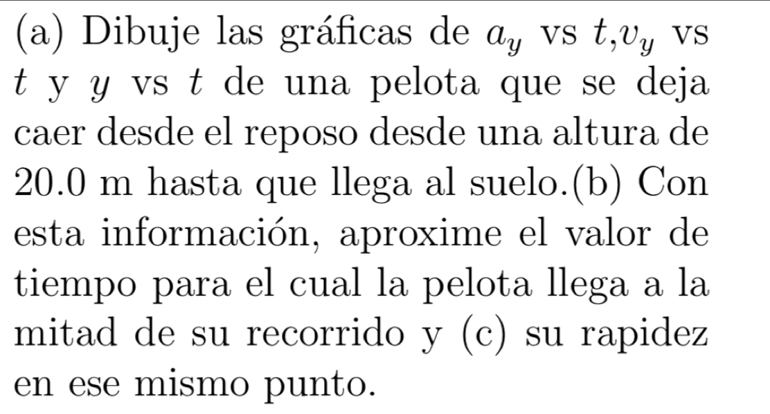 Dibuje las gráficas de a_y VS t, v_y VS 
t y y vs t de una pelota que se deja 
caer desde el reposo desde una altura de
20.0 m hasta que llega al suelo.(b) Con 
esta información, aproxime el valor de 
tiempo para el cual la pelota llega a la 
mitad de su recorrido y (c) su rapidez 
en ese mismo punto.