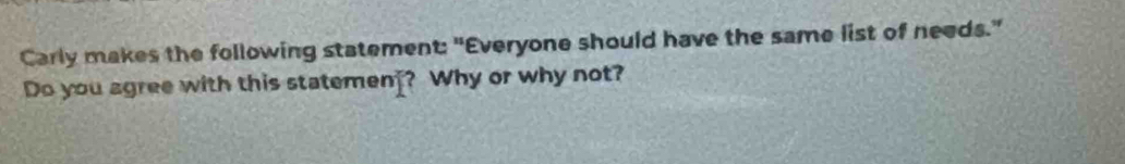 Carly makes the following statement: "Everyone should have the same list of needs." 
Do you agree with this statemen_? Why or why not?